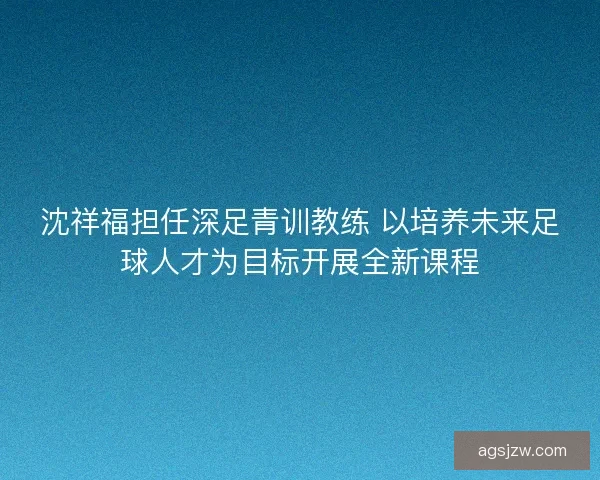 沈祥福担任深足青训教练 以培养未来足球人才为目标开展全新课程