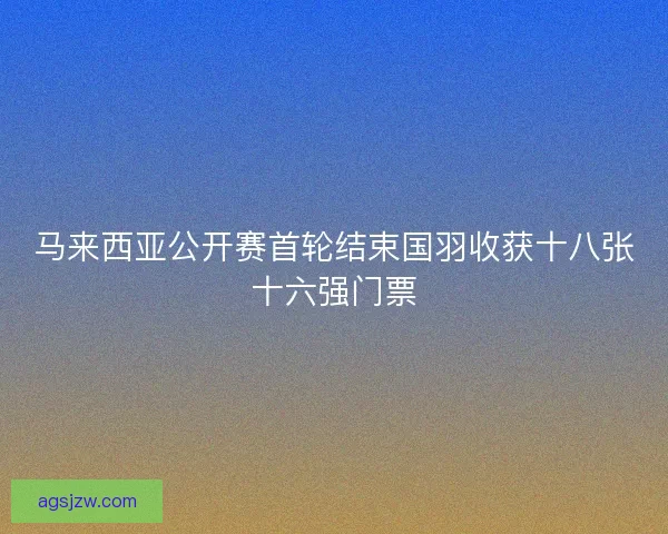 马来西亚公开赛首轮结束国羽收获十八张十六强门票