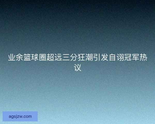 业余篮球圈超远三分狂潮引发自诩冠军热议 业余篮球圈超远三分狂潮引发自诩冠军热议
