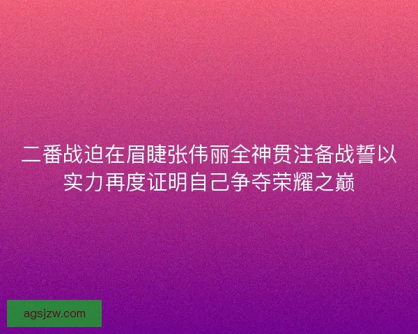 二番战迫在眉睫张伟丽全神贯注备战誓以实力再度证明自己争夺荣耀之巅 二番战迫在眉睫张伟丽全神贯注备战誓以实力再度证明自己争夺荣耀之巅