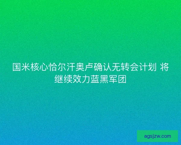 国米核心恰尔汗奥卢确认无转会计划 将继续效力蓝黑军团 国米核心恰尔汗奥卢确认无转会计划 将继续效力蓝黑军团