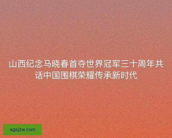 山西纪念马晓春首夺世界冠军三十周年共话中国围棋荣耀传承新时代 山西纪念马晓春首夺世界冠军三十周年共话中国围棋荣耀传承新时代