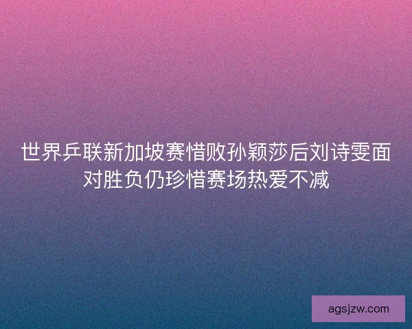 世界乒联新加坡赛惜败孙颖莎后刘诗雯面对胜负仍珍惜赛场热爱不减 世界乒联新加坡赛惜败孙颖莎后刘诗雯面对胜负仍珍惜赛场热爱不减