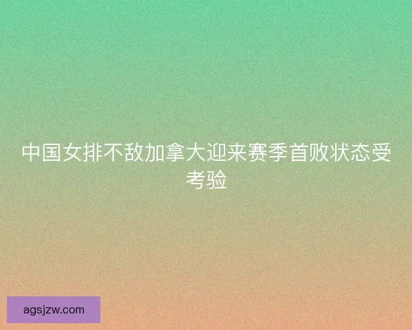 中国女排不敌加拿大迎来赛季首败状态受考验 中国女排不敌加拿大迎来赛季首败状态受考验