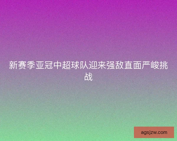 新赛季亚冠中超球队迎来强敌直面严峻挑战