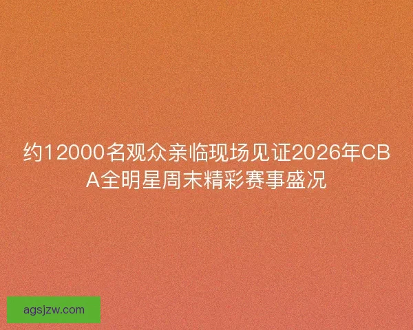 约12000名观众亲临现场见证2026年CBA全明星周末精彩赛事盛况
