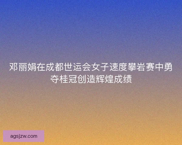 邓丽娟在成都世运会女子速度攀岩赛中勇夺桂冠创造辉煌成绩