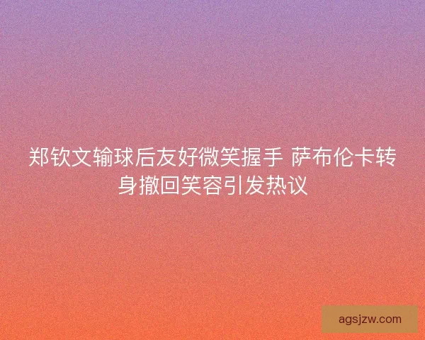 郑钦文输球后友好微笑握手 萨布伦卡转身撤回笑容引发热议 郑钦文输球后友好微笑握手 萨布伦卡转身撤回笑容引发热议