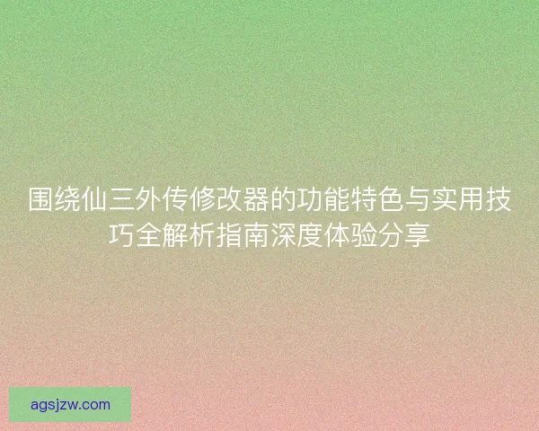 围绕仙三外传修改器的功能特色与实用技巧全解析指南深度体验分享