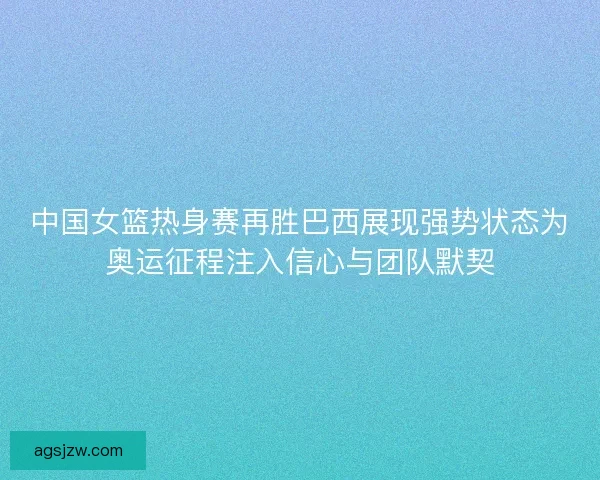 中国女篮热身赛再胜巴西展现强势状态为奥运征程注入信心与团队默契 中国女篮热身赛再胜巴西展现强势状态为奥运征程注入信心与团队默契