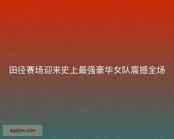 田径赛场迎来史上最强豪华女队震撼全场