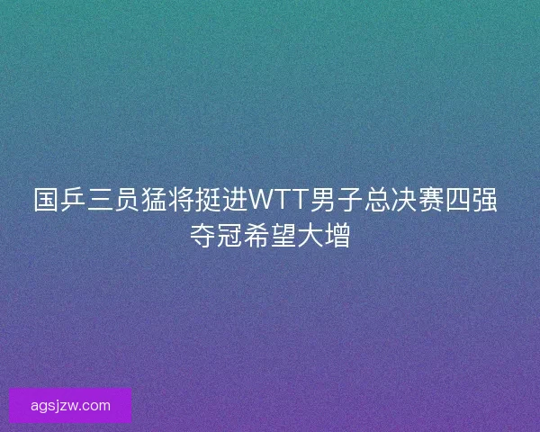 国乒三员猛将挺进WTT男子总决赛四强 夺冠希望大增 国乒三员猛将挺进WTT男子总决赛四强 夺冠希望大增